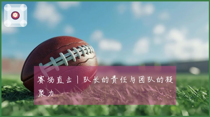 赛场直击丨队长的责任与团队的凝聚力