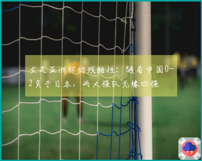 女足亚洲杯的残酷性：随着中国0-2负于日本，两大强队无缘四强