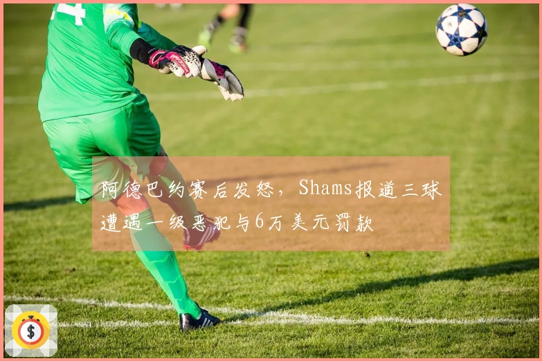 阿德巴约赛后发怒，Shams报道三球遭遇一级恶犯与6万美元罚款