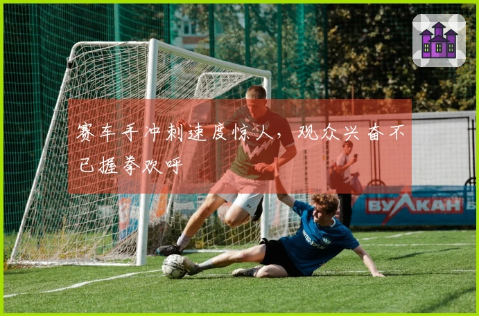 赛车手冲刺速度惊人，观众兴奋不已握拳欢呼