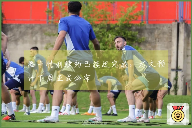 洛卡特利续约已接近完成，尤文预计下周正式公布