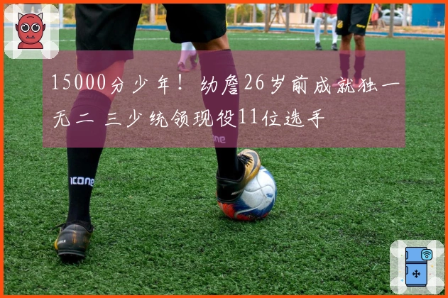 15000分少年！幼詹26岁前成就独一无二 三少统领现役11位选手