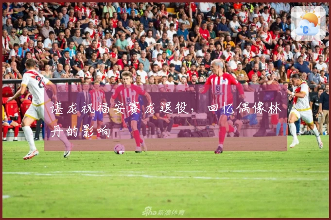 谌龙祝福安赛龙退役，回忆偶像林丹的影响