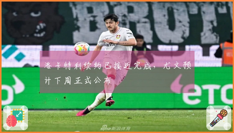 洛卡特利续约已接近完成，尤文预计下周正式公布