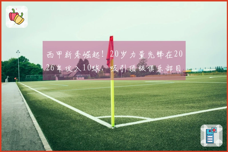 西甲新秀崛起！20岁力量先锋在2026年攻入10球，吸引顶级俱乐部目光