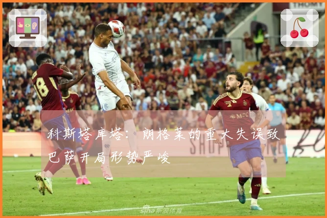 科斯塔库塔：朗格莱的重大失误致巴萨开局形势严峻
