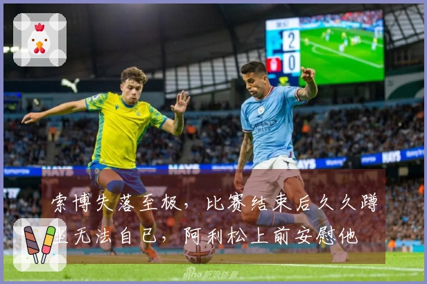 索博失落至极，比赛结束后久久蹲坐无法自已，阿利松上前安慰他
