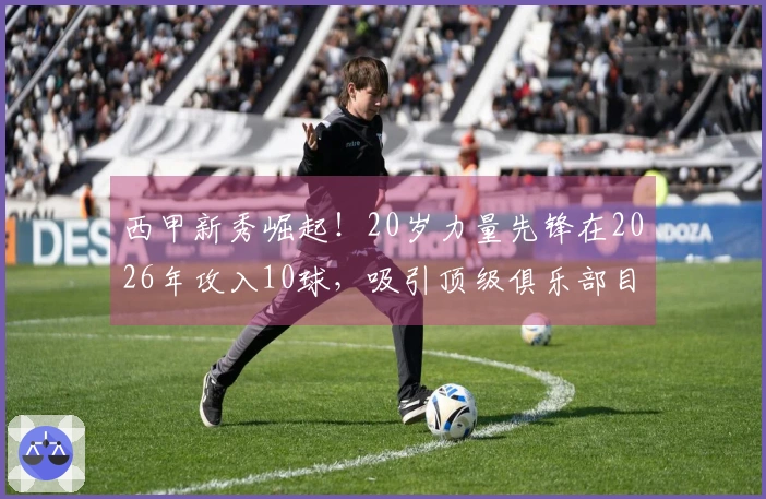 西甲新秀崛起！20岁力量先锋在2026年攻入10球，吸引顶级俱乐部目光