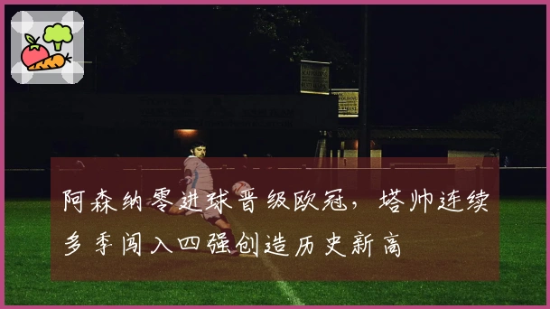 阿森纳零进球晋级欧冠，塔帅连续多季闯入四强创造历史新高