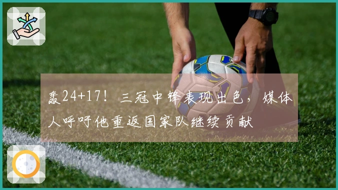 轰24+17！三冠中锋表现出色，媒体人呼吁他重返国家队继续贡献