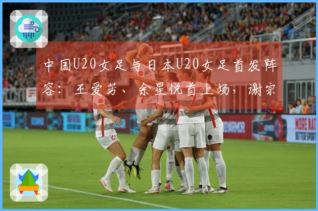中国U20女足与日本U20女足首发阵容：王爱芳、余星悦首上场，谢宗梅出战
