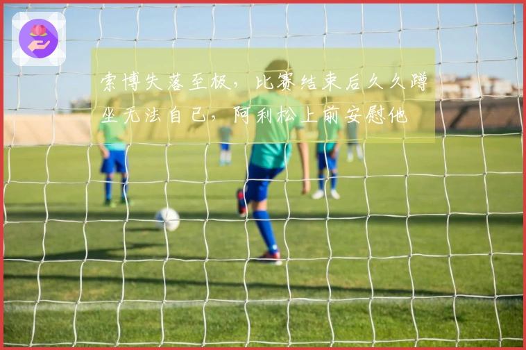 索博失落至极，比赛结束后久久蹲坐无法自已，阿利松上前安慰他