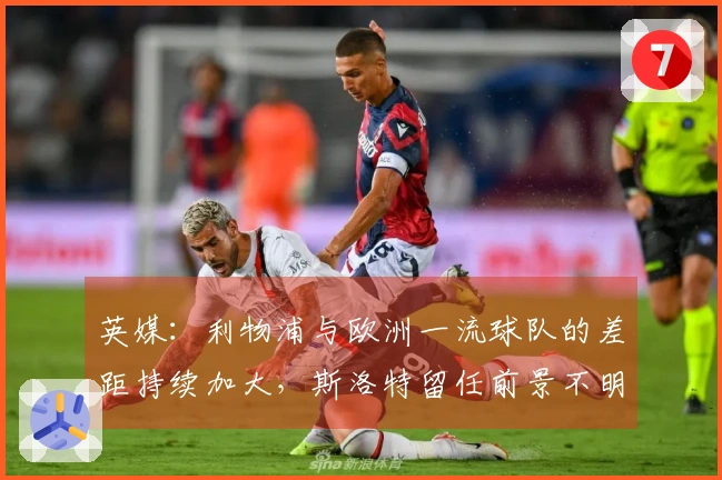 英媒：利物浦与欧洲一流球队的差距持续加大，斯洛特留任前景不明