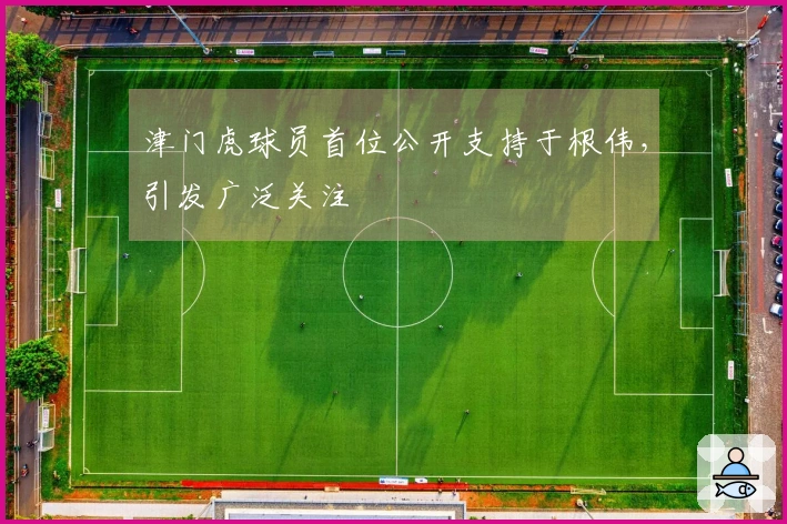 津门虎球员首位公开支持于根伟，引发广泛关注