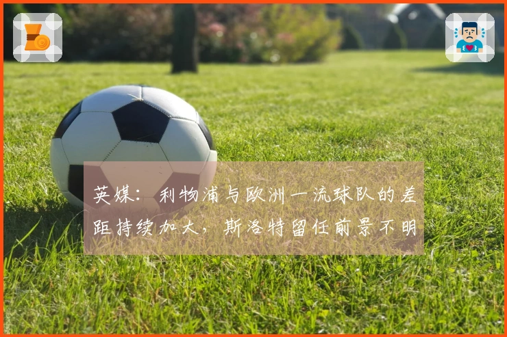 英媒：利物浦与欧洲一流球队的差距持续加大，斯洛特留任前景不明