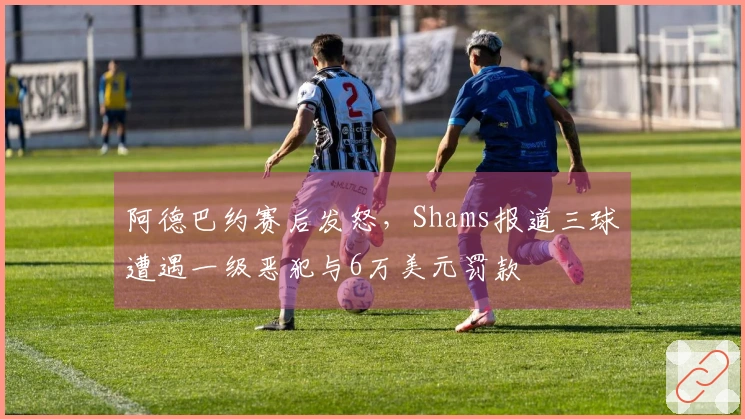 阿德巴约赛后发怒，Shams报道三球遭遇一级恶犯与6万美元罚款