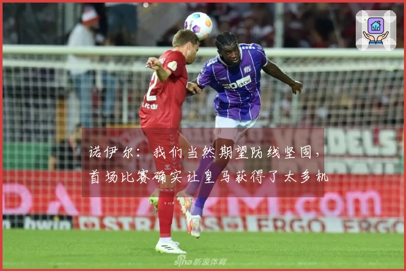 诺伊尔：我们当然期望防线坚固，首场比赛确实让皇马获得了太多机会