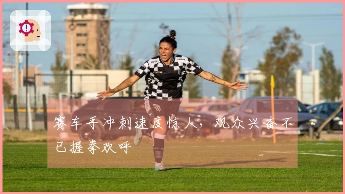 赛车手冲刺速度惊人，观众兴奋不已握拳欢呼