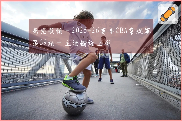 毫无畏惧 - 2025-26赛季CBA常规赛第39轮 - 主场输给上海
