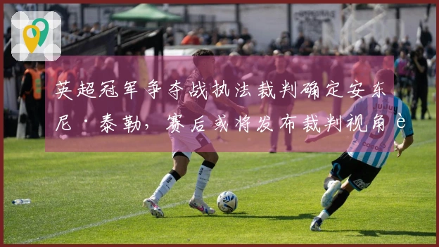 英超冠军争夺战执法裁判确定安东尼·泰勒，赛后或将发布裁判视角视频
