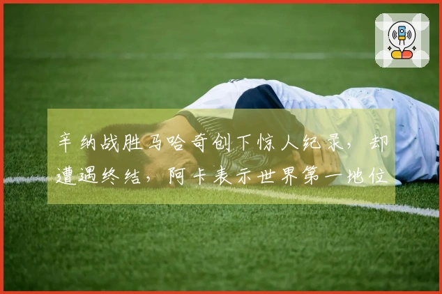 辛纳战胜马哈奇创下惊人纪录，却遭遇终结，阿卡表示世界第一地位将迅速动摇